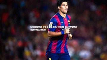 乐鱼体育登录-伊布王者归来破门定乾坤 AC米兰客场力克强敌迎关键胜利