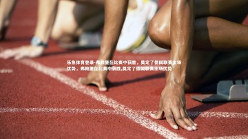 乐鱼体育登录-弗赖堡在比赛中获胜，奠定了德国联赛主场优势，弗赖堡在比赛中获胜,奠定了德国联赛主场优势