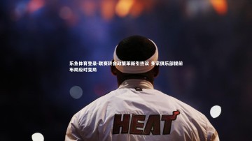 乐鱼体育登录-联赛转会政策革新引热议 多家俱乐部提前布局应对变局