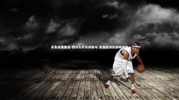 乐鱼体育登录-四川九牛厉兵秣马 高强度训练静候强敌