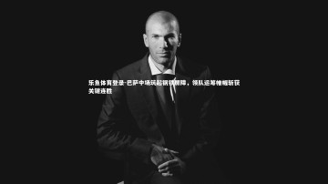 乐鱼体育登录-巴萨中场筑起钢铁屏障，领队运筹帷幄斩获关键连胜